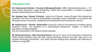 7) Management Team
Mr. Shyamsundar Shankar – Founder & Managing Director –MBA ( International Business ) – 15+
years of Rich experience in Sales & Marketing worked with Various MNC’s in relation to Logistics
Industry Vertical based out of Chennai city.
Mr. Aiyappan Iyer– Director (Finance) based out of Chennai having 25+years Rich professional
expertise in the field of Finance & Administration associated various Corporate’s in his domain with
Navayuga Group of companies, Hyderabad and Krishnapatnam port company ltd, Chennai.
Mr. Kokilavarman – Director (Automobile ) having 25+ years of rich experience in handling various
transport’s vehicle and operations as a self-employed entrepreneur capable to handle all
govt.agency managing expertise
Due to his association in the transport domain expertise.
Mr. B.Narendra Kumar –(Non Executive Board ) having 18+ years of rich experience in Electronics
(OEM) domain Expertise along with Solar energy technology exposure who play major role in our
company technology procurement And supply services bringing down operation cost effectively to
achieve our target ROI.
 