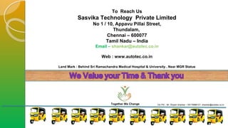 Together We Change Ctc PIC : Mr. Shyam shankar – 09176888121, shankar@autotec.co.in
To Reach Us
Sasvika Technology Private Limited
No 1 / 10, Appavu Pillai Street,
Thundalam,
Chennai – 600077
Tamil Nadu – India
Email – shankar@autotec.co.in
Web : www.autotec.co.in
Land Mark : Behind Sri Ramachandra Medical Hospital & University , Near MGR Statue
 