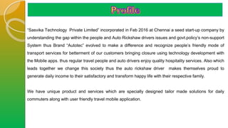 “Sasvika Technology Private Limited” incorporated in Feb 2016 at Chennai a seed start-up company by
understanding the gap within the people and Auto Rickshaw drivers issues and govt.policy’s non-support
System thus Brand “Autotec” evolved to make a difference and recognize people’s friendly mode of
transport services for betterment of our customers bringing closure using technology development with
the Mobile apps. thus regular travel people and auto drivers enjoy quality hospitality services. Also which
leads together we change this society thus the auto rickshaw driver makes themselves proud to
generate daily income to their satisfactory and transform happy life with their respective family.
We have unique product and services which are specially designed tailor made solutions for daily
commuters along with user friendly travel mobile application.
 