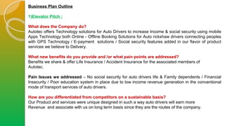 Business Plan Outline
1)Elevator Pitch :
What does the Company do?
Autotec offers Technology solutions for Auto Drivers to increase Income & social security using mobile
Apps Technology both Online - Offline Booking Solutions for Auto rickshaw drivers connecting peoples
with GPS Technology / E-payment solutions / Social security features added in our flavor of product
services we believe to Delivery.
What new benefits do you provide and /or what pain points are addressed?
Benefits we share & offer Life Insurance / Accident Insurance for the associated members of
Autotec.
Pain Issues we addressed – No social security for auto drivers life & Family dependents / Financial
Insecurity / Poor education system in place due to low income revenue generation in the conventional
mode of transport services of auto drivers.
How are you differentiated from competitors on a sustainable basis?
Our Product and services were unique designed in such a way auto drivers will earn more
Revenue and associate with us on long term basis since they are the routes of the company.
 