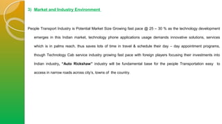 3) Market and Industry Environment
People Transport Industry is Potential Market Size Growing fast pace @ 25 – 30 % as the technology development
emerges in this Indian market, technology phone applications usage demands innovative solutions, services
which is in palms reach, thus saves lots of time in travel & schedule their day – day appointment programs,
though Technology Cab service industry growing fast pace with foreign players focusing their investments into
Indian industry, “Auto Rickshaw” industry will be fundamental base for the people Transportation easy to
access in narrow roads across city’s, towns of the country.
 