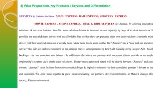 4) Value Proposition, Key Products / Services and Differentiation
SERVICES @ Autotec includes MALL EXPRESS , RAIL EXPRESS, GROCERY EXPRESS
MOVIE EXPRESS , OMINI EXPRESS, DINE & RIDE SERVICES @ Chennai by offering innovative
solutions & services Autotec benefits auto rickshaw drivers to increase income capacity by way of services incentives. It
provides the auto rickshaw drivers with an affordable loan so that they can purchase their own auto-rickshaw (currently most
drivers rent their auto rickshaws on a weekly basis / daily basis this is quite costly). We “Autotec” has a “door pick up and drop
service” this service enables customers to pre-arrange travel arrangements by Tele Call booking or by Google App based
bookings via our associate auto drivers . In addition to the above our partners with corporate clients provide us an ample
opportunity's in terms Ad’s on the auto rickshaws. The revenues generated hereof will be shared between “Autotec” and auto
owners. “Autotec” also facilitate Innovative product design & logistics solutions via their associated partners / drivers to the
end customers. We Join Hands together & grow model respecting our partners /drivers contribution to Make it Change this
society, Green environment
 