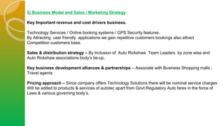 5) Business Model and Sales / Marketing Strategy
Key Important revenue and cost drivers business.
Technology Services / Online booking systems / GPS Security features.
By Attracting user friendly applications we gain repetitive customers bookings also attract
Competition customers base.
Sales & distribution strategy – By Inclusion of Auto Rickshaw Team Leaders by zone wise and
Auto Rickshaw associations body’s tie-up.
Key business development alliances & partnerships – Associate with Business Shopping malls ,
Travel agents
Pricing approach – Since company offers Technology Solutions there will be nominal service charges
Will be added to products & services of autotec apart from Govt.Regulatory Auto fares in the force of
Laws & various governing body’s.
 