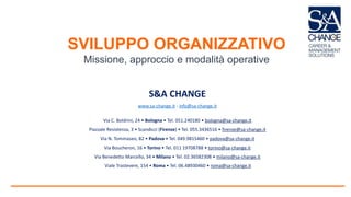 SVILUPPO ORGANIZZATIVO
Missione, approccio e modalità operative
S&A CHANGE
www.sa-change.it - info@sa-change.it
Via C. Boldrini, 24 • Bologna • Tel. 051.240180 • bologna@sa-change.it
Piazzale Resistenza, 3 • Scandicci (Firenze) • Tel. 055.3436516 • firenze@sa-change.it
Via N. Tommaseo, 82 • Padova • Tel. 049.9815460 • padova@sa-change.it
Via Boucheron, 16 • Torino • Tel. 011 19708788 • torino@sa-change.it
Via Benedetto Marcello, 34 • Milano • Tel. 02.36582308 • milano@sa-change.it
Viale Trastevere, 154 • Roma • Tel. 06.48930460 • roma@sa-change.it
 