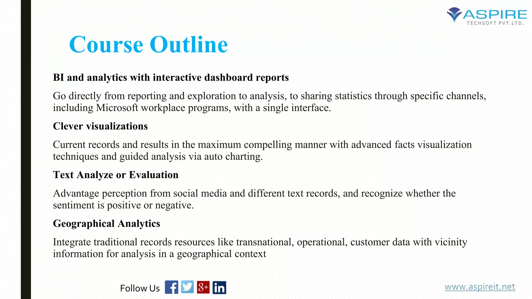 Course Outline
BI and analytics with interactive dashboard reports
Go directly from reporting and exploration to analysis, to sharing statistics through specific channels,
including Microsoft workplace programs, with a single interface.
Clever visualizations
Current records and results in the maximum compelling manner with advanced facts visualization
techniques and guided analysis via auto charting.
Text Analyze or Evaluation
Advantage perception from social media and different text records, and recognize whether the
sentiment is positive or negative.
Geographical Analytics
Integrate traditional records resources like transnational, operational, customer data with vicinity
information for analysis in a geographical context
www.aspireit.netFollow Us
 