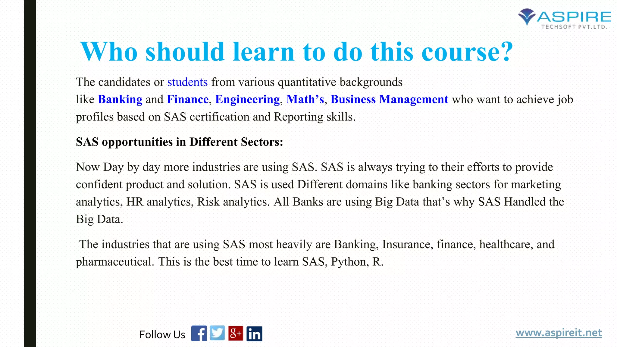 Who should learn to do this course?
The candidates or students from various quantitative backgrounds
like Banking and Finance, Engineering, Math’s, Business Management who want to achieve job
profiles based on SAS certification and Reporting skills.
SAS opportunities in Different Sectors:
Now Day by day more industries are using SAS. SAS is always trying to their efforts to provide
confident product and solution. SAS is used Different domains like banking sectors for marketing
analytics, HR analytics, Risk analytics. All Banks are using Big Data that’s why SAS Handled the
Big Data.
The industries that are using SAS most heavily are Banking, Insurance, finance, healthcare, and
pharmaceutical. This is the best time to learn SAS, Python, R.
www.aspireit.netFollow Us
 