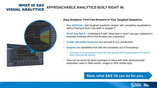Copyright © 2012, SAS Institute Inc. All rights reserv ed.
WHAT IS SAS
VISUAL ANALYTICS
APPROACHABLE ANALYTICS BUILT RIGHT IN.
• Easy Analytics: Find Fast Answers to Your Toughest Questions.
• Any skill level – Ask toughest questions, answer with compelling visualizations
without having to learn new skills or engage IT
• Don't Just See It – Understand It with "what does it mean" pop-ups, explained in
everyday business terms that all users can understand
• Create calculated measures can and add to any visualization.
• Easy-to-use capabilities that take the complexity out of forecasting –
• Forecasts can be generated on the fly with most appropriate forecasting algorithm for specific
data is automatically selected.
• View can be saved as report packages to share with other advanced data
exploration users in Web reports, images or SAS mobile apps.
Next, what SAS VA can do for you…
 