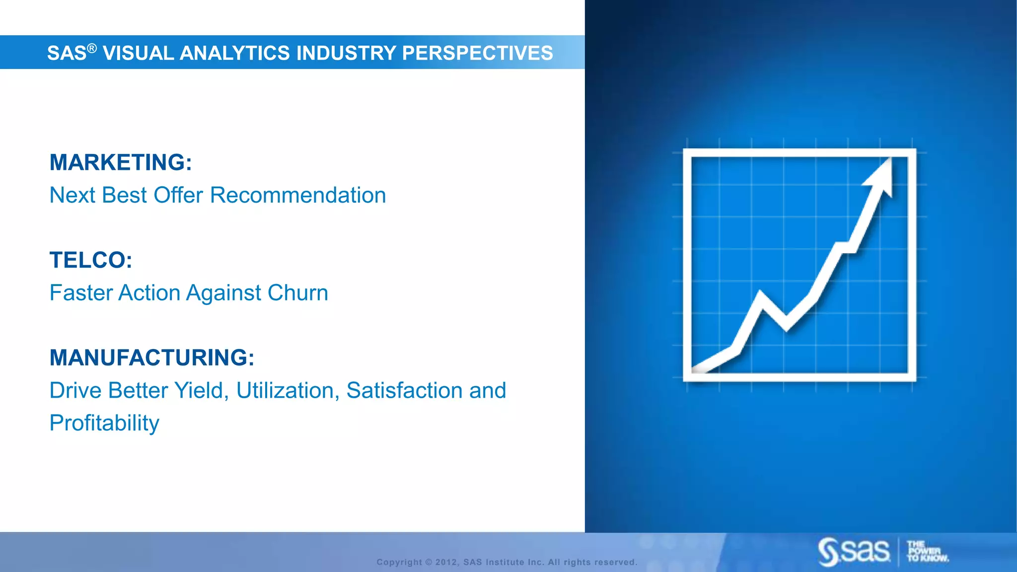 SAS® VISUAL ANALYTICS INDUSTRY PERSPECTIVES




MARKETING:
Next Best Offer Recommendation

TELCO:
Faster Action Against Churn

MANUFACTURING:
Drive Better Yield, Utilization, Satisfaction and
Profitability




                                   Copyright © 2012, SAS Institute Inc. All rights reserved.
 