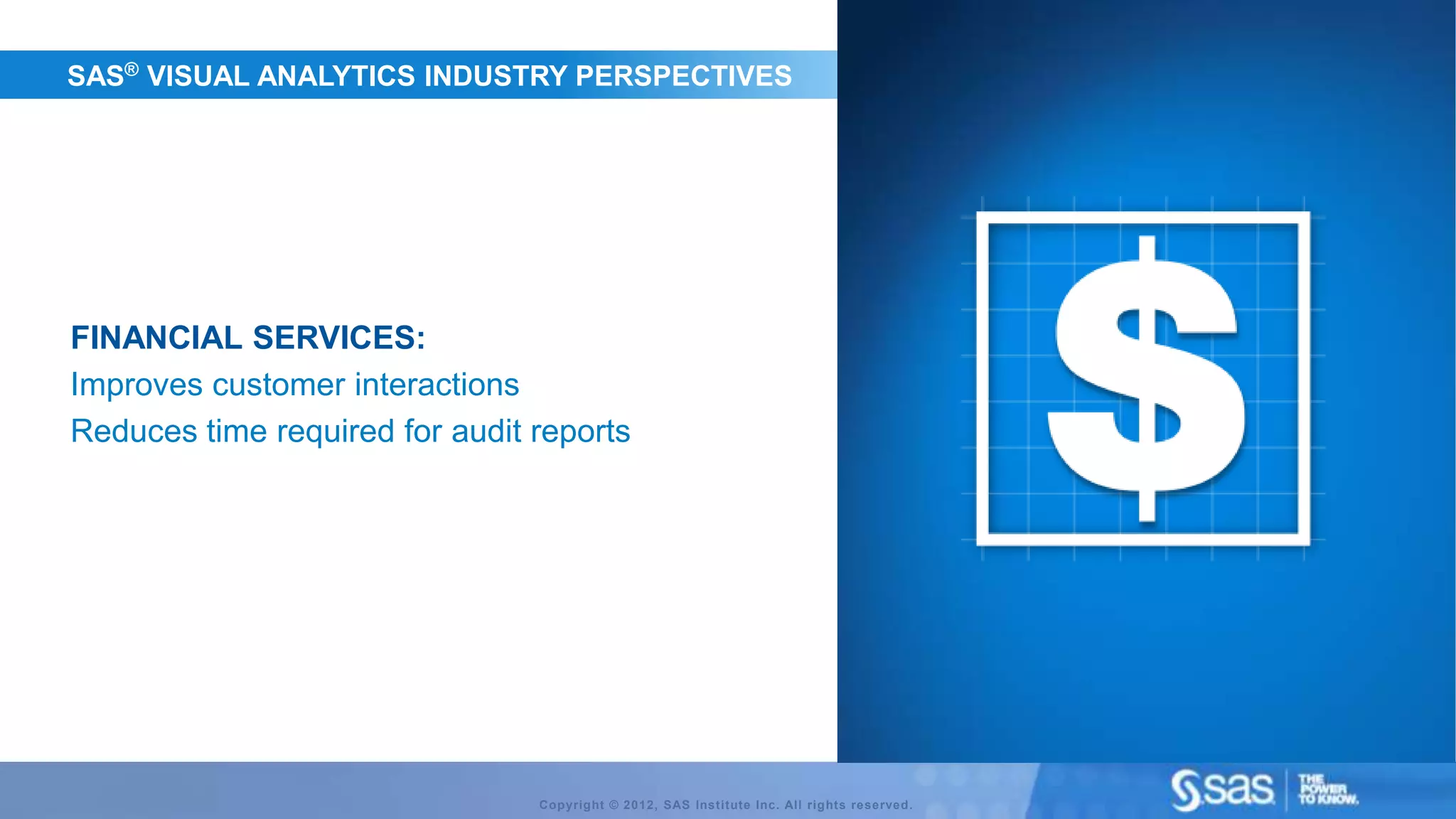 SAS® VISUAL ANALYTICS INDUSTRY PERSPECTIVES




FINANCIAL SERVICES:
Improves customer interactions
Reduces time required for audit reports




                                Copyright © 2012, SAS Institute Inc. All rights reserved.
 