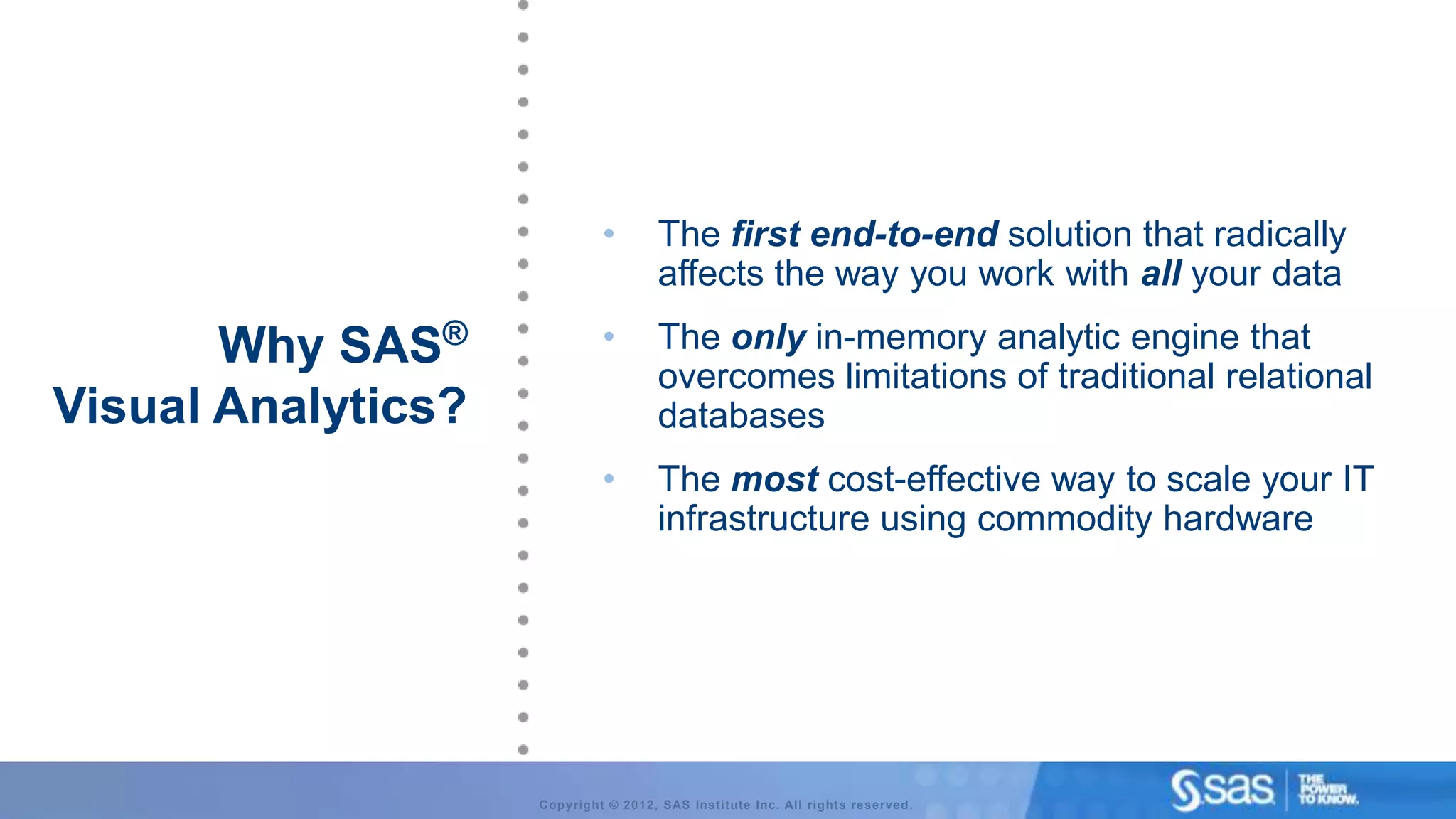 •        The first end-to-end solution that radically
                                      affects the way you work with all your data

       Why SAS®              •        The only in-memory analytic engine that
                                      overcomes limitations of traditional relational
Visual Analytics?                     databases
                             •        The most cost-effective way to scale your IT
                                      infrastructure using commodity hardware




                    Copyright © 2012, SAS Institute Inc. All rights reserved.
 