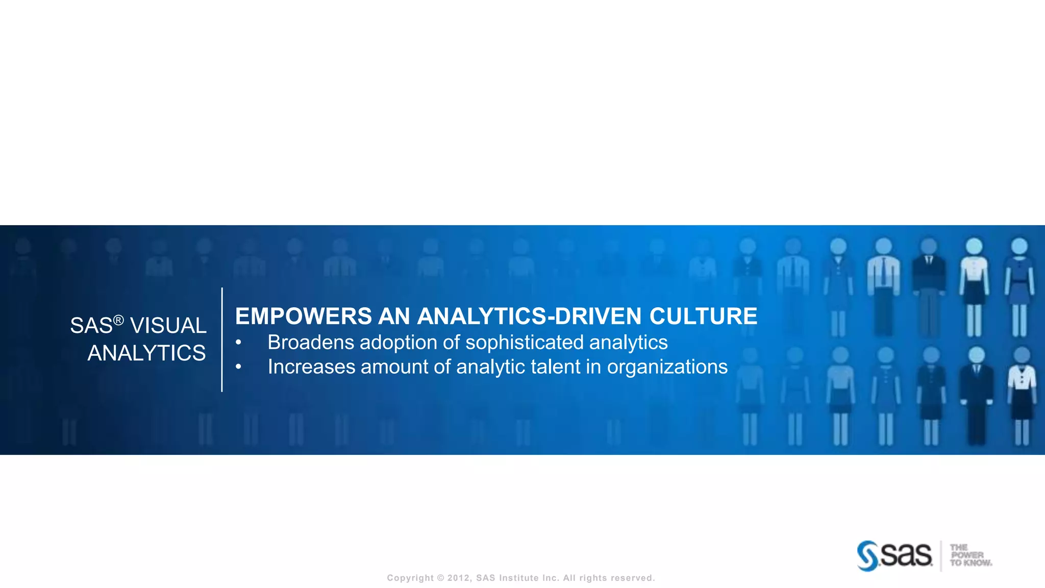 SAS® VISUAL   EMPOWERS AN ANALYTICS-DRIVEN CULTURE
              •   Broadens adoption of sophisticated analytics
 ANALYTICS
              •   Increases amount of analytic talent in organizations




                               Copyright © 2012, SAS Institute Inc. All rights reserved.
 