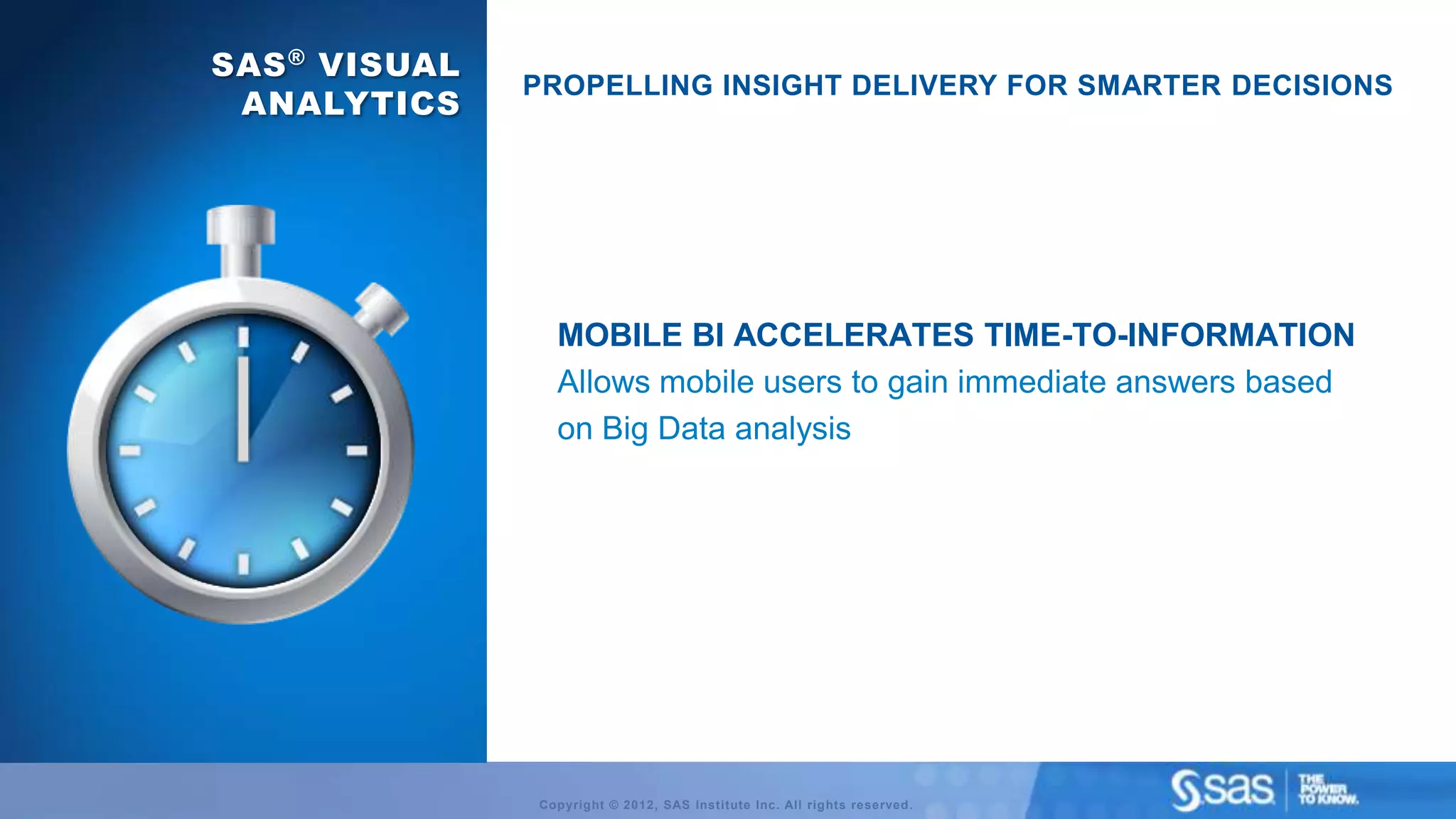 SAS ® VISUAL
               PROPELLING INSIGHT DELIVERY FOR SMARTER DECISIONS
 ANALYTICS




                 MOBILE BI ACCELERATES TIME-TO-INFORMATION
                 Allows mobile users to gain immediate answers based
                 on Big Data analysis




               Copyright © 2012, SAS Institute Inc. All rights reserved.
 