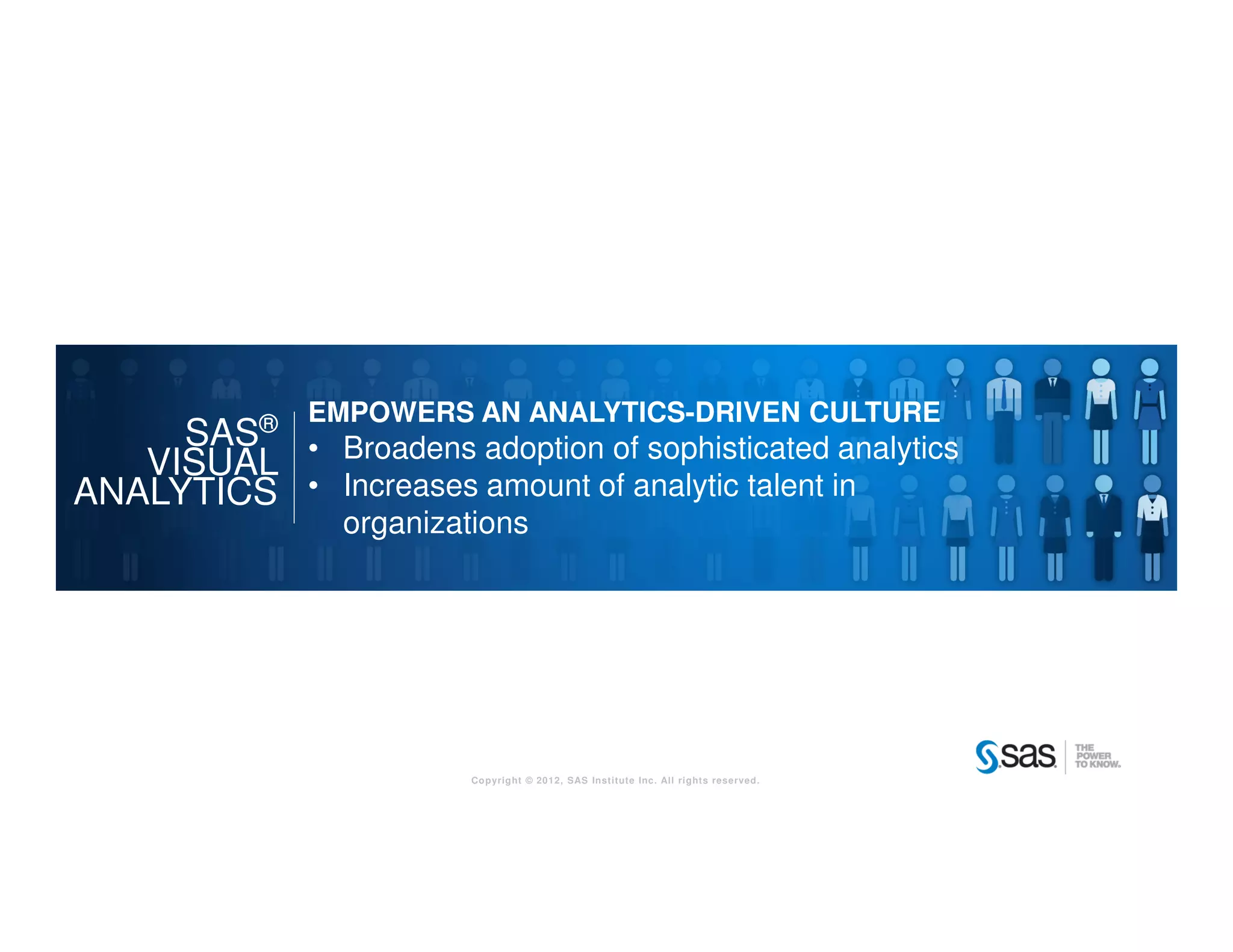 Copyright © 2012, SAS Institute Inc. All rights reserved.
SAS®
VISUAL
ANALYTICS
EMPOWERS AN ANALYTICS-DRIVEN CULTURE
• Broadens adoption of sophisticated analytics
• Increases amount of analytic talent in
organizations
 