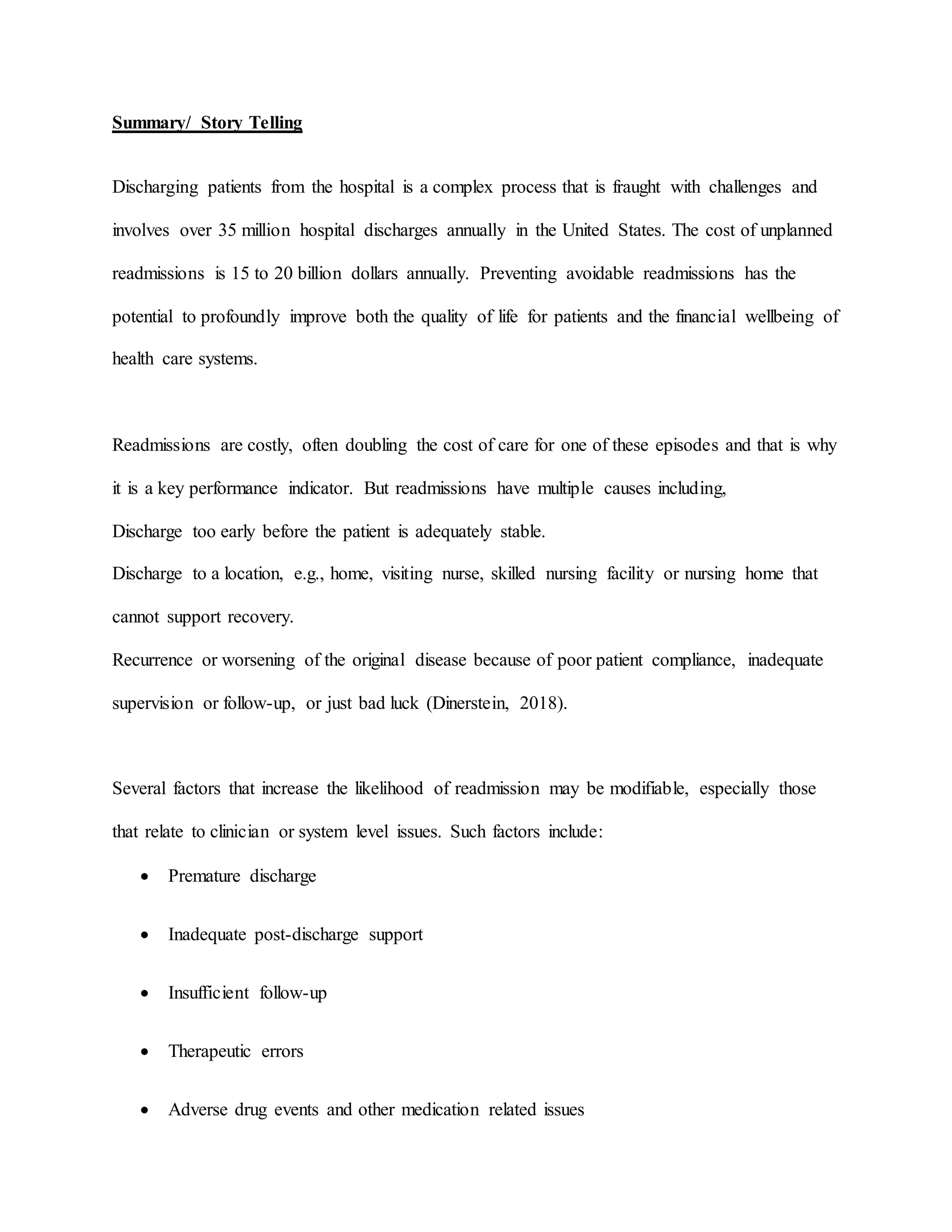 Summary/ Story Telling
Discharging patients from the hospital is a complex process that is fraught with challenges and
involves over 35 million hospital discharges annually in the United States. The cost of unplanned
readmissions is 15 to 20 billion dollars annually. Preventing avoidable readmissions has the
potential to profoundly improve both the quality of life for patients and the financial wellbeing of
health care systems.
Readmissions are costly, often doubling the cost of care for one of these episodes and that is why
it is a key performance indicator. But readmissions have multiple causes including,
Discharge too early before the patient is adequately stable.
Discharge to a location, e.g., home, visiting nurse, skilled nursing facility or nursing home that
cannot support recovery.
Recurrence or worsening of the original disease because of poor patient compliance, inadequate
supervision or follow-up, or just bad luck (Dinerstein, 2018).
Several factors that increase the likelihood of readmission may be modifiable, especially those
that relate to clinician or system level issues. Such factors include:
 Premature discharge
 Inadequate post-discharge support
 Insufficient follow-up
 Therapeutic errors
 Adverse drug events and other medication related issues
 