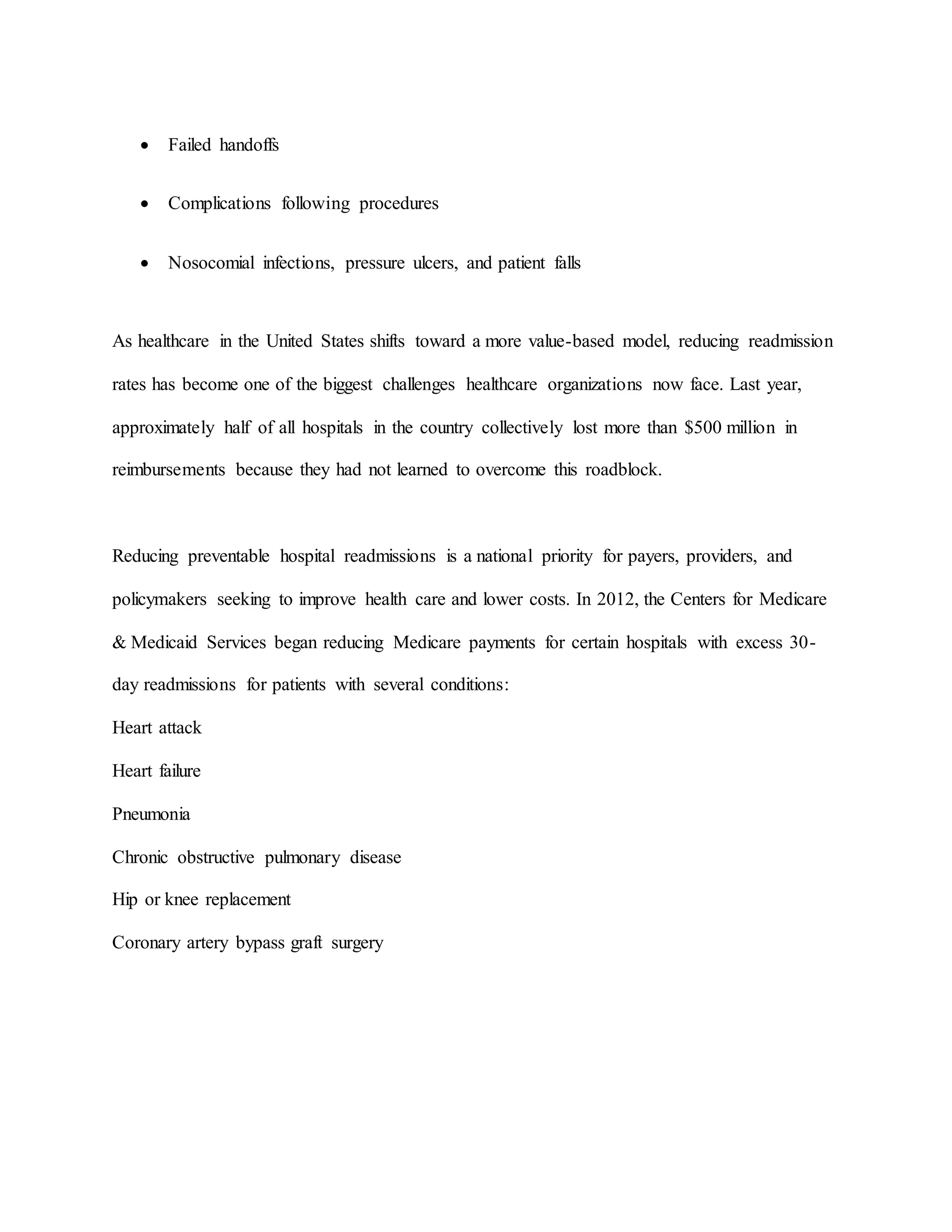  Failed handoffs
 Complications following procedures
 Nosocomial infections, pressure ulcers, and patient falls
As healthcare in the United States shifts toward a more value-based model, reducing readmission
rates has become one of the biggest challenges healthcare organizations now face. Last year,
approximately half of all hospitals in the country collectively lost more than $500 million in
reimbursements because they had not learned to overcome this roadblock.
Reducing preventable hospital readmissions is a national priority for payers, providers, and
policymakers seeking to improve health care and lower costs. In 2012, the Centers for Medicare
& Medicaid Services began reducing Medicare payments for certain hospitals with excess 30-
day readmissions for patients with several conditions:
Heart attack
Heart failure
Pneumonia
Chronic obstructive pulmonary disease
Hip or knee replacement
Coronary artery bypass graft surgery
 