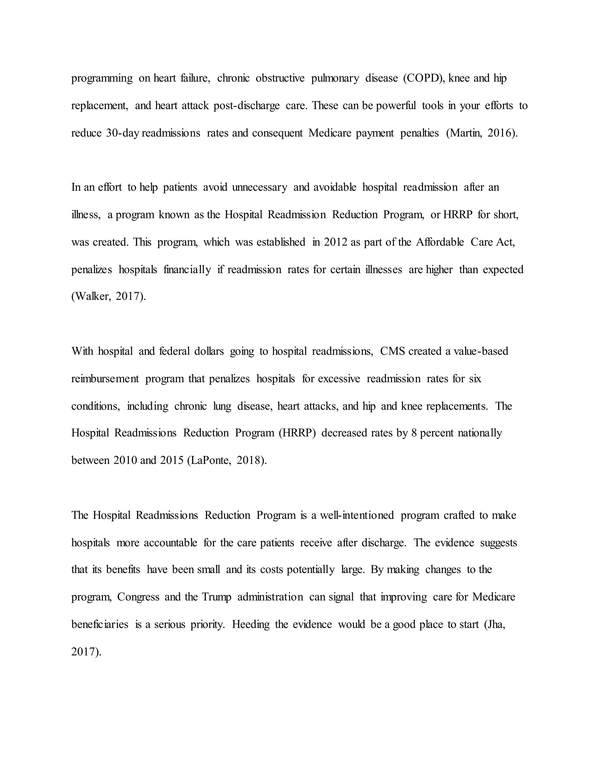 programming on heart failure, chronic obstructive pulmonary disease (COPD), knee and hip
replacement, and heart attack post-discharge care. These can be powerful tools in your efforts to
reduce 30-day readmissions rates and consequent Medicare payment penalties (Martin, 2016).
In an effort to help patients avoid unnecessary and avoidable hospital readmission after an
illness, a program known as the Hospital Readmission Reduction Program, or HRRP for short,
was created. This program, which was established in 2012 as part of the Affordable Care Act,
penalizes hospitals financially if readmission rates for certain illnesses are higher than expected
(Walker, 2017).
With hospital and federal dollars going to hospital readmissions, CMS created a value-based
reimbursement program that penalizes hospitals for excessive readmission rates for six
conditions, including chronic lung disease, heart attacks, and hip and knee replacements. The
Hospital Readmissions Reduction Program (HRRP) decreased rates by 8 percent nationally
between 2010 and 2015 (LaPonte, 2018).
The Hospital Readmissions Reduction Program is a well-intentioned program crafted to make
hospitals more accountable for the care patients receive after discharge. The evidence suggests
that its benefits have been small and its costs potentially large. By making changes to the
program, Congress and the Trump administration can signal that improving care for Medicare
beneficiaries is a serious priority. Heeding the evidence would be a good place to start (Jha,
2017).
 