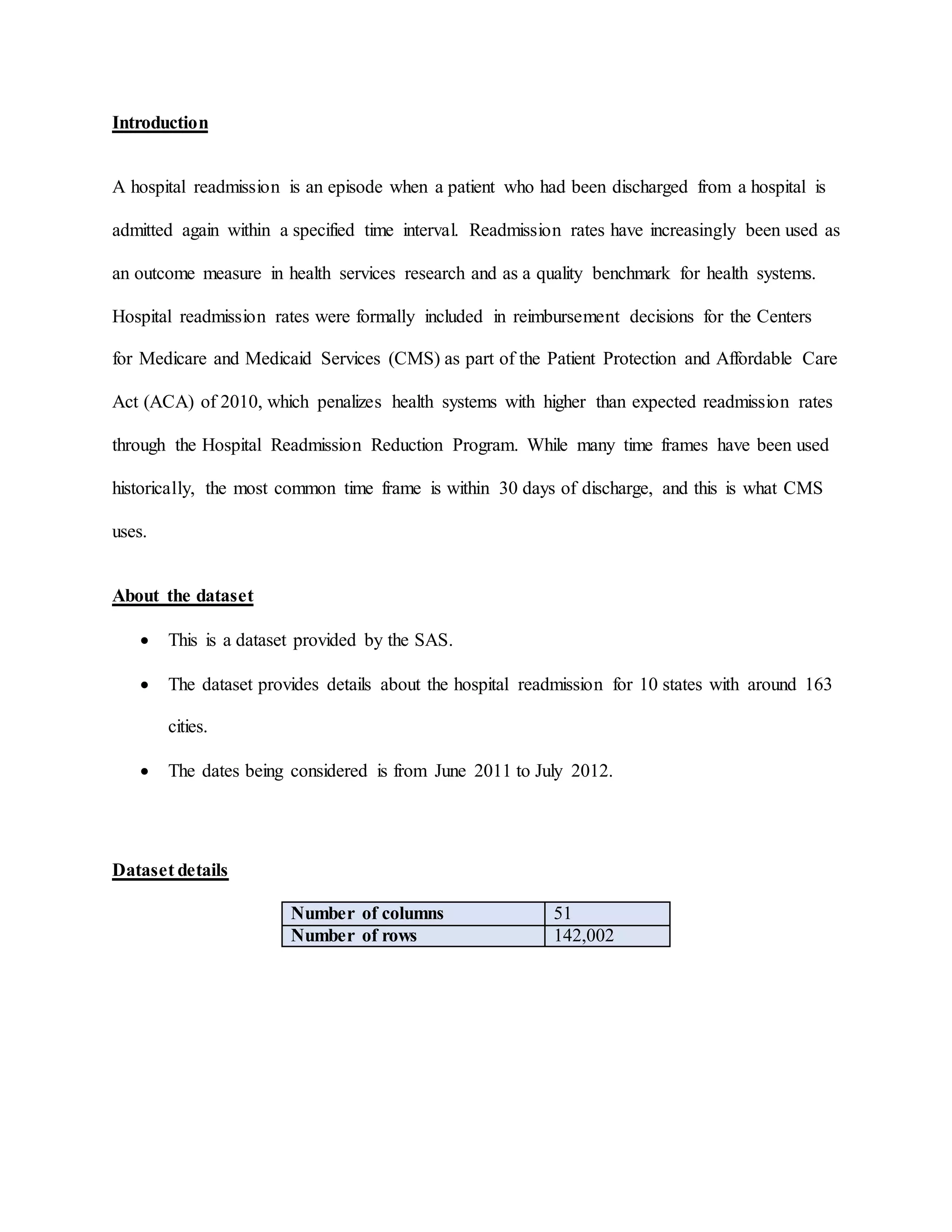 Introduction
A hospital readmission is an episode when a patient who had been discharged from a hospital is
admitted again within a specified time interval. Readmission rates have increasingly been used as
an outcome measure in health services research and as a quality benchmark for health systems.
Hospital readmission rates were formally included in reimbursement decisions for the Centers
for Medicare and Medicaid Services (CMS) as part of the Patient Protection and Affordable Care
Act (ACA) of 2010, which penalizes health systems with higher than expected readmission rates
through the Hospital Readmission Reduction Program. While many time frames have been used
historically, the most common time frame is within 30 days of discharge, and this is what CMS
uses.
About the dataset
 This is a dataset provided by the SAS.
 The dataset provides details about the hospital readmission for 10 states with around 163
cities.
 The dates being considered is from June 2011 to July 2012.
Dataset details
Number of columns 51
Number of rows 142,002
 