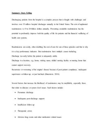 Summary/ Story Telling
Discharging patients from the hospital is a complex process that is fraught with challenges and
involves over 35 million hospital discharges annually in the United States. The cost of unplanned
readmissions is 15 to 20 billion dollars annually. Preventing avoidable readmissions has the
potential to profoundly improve both the quality of life for patients and the financial wellbeing of
health care systems.
Readmissions are costly, often doubling the cost of care for one of these episodes and that is why
it is a key performance indicator. But readmissions have multiple causes including,
Discharge too early before the patient is adequately stable.
Discharge to a location, e.g., home, visiting nurse, skilled nursing facility or nursing home that
cannot support recovery.
Recurrence or worsening of the original disease because of poor patient compliance, inadequate
supervision or follow-up, or just bad luck (Dinerstein, 2018).
Several factors that increase the likelihood of readmission may be modifiable, especially those
that relate to clinician or system level issues. Such factors include:
 Premature discharge
 Inadequate post-discharge support
 Insufficient follow-up
 Therapeutic errors
 Adverse drug events and other medication related issues
 