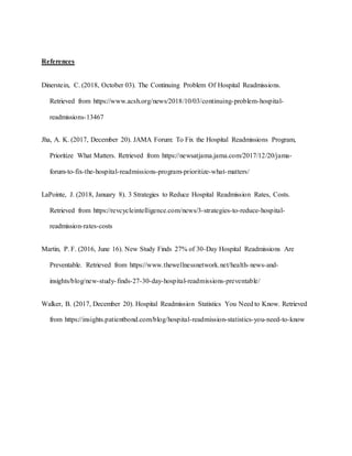 References
Dinerstein, C. (2018, October 03). The Continuing Problem Of Hospital Readmissions.
Retrieved from https://www.acsh.org/news/2018/10/03/continuing-problem-hospital-
readmissions-13467
Jha, A. K. (2017, December 20). JAMA Forum: To Fix the Hospital Readmissions Program,
Prioritize What Matters. Retrieved from https://newsatjama.jama.com/2017/12/20/jama-
forum-to-fix-the-hospital-readmissions-program-prioritize-what-matters/
LaPointe, J. (2018, January 8). 3 Strategies to Reduce Hospital Readmission Rates, Costs.
Retrieved from https://revcycleintelligence.com/news/3-strategies-to-reduce-hospital-
readmission-rates-costs
Martin, P. F. (2016, June 16). New Study Finds 27% of 30-Day Hospital Readmissions Are
Preventable. Retrieved from https://www.thewellnessnetwork.net/health-news-and-
insights/blog/new-study-finds-27-30-day-hospital-readmissions-preventable/
Walker, B. (2017, December 20). Hospital Readmission Statistics You Need to Know. Retrieved
from https://insights.patientbond.com/blog/hospital-readmission-statistics-you-need-to-know
 