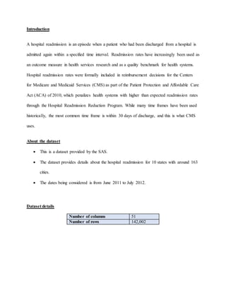 Introduction
A hospital readmission is an episode when a patient who had been discharged from a hospital is
admitted again within a specified time interval. Readmission rates have increasingly been used as
an outcome measure in health services research and as a quality benchmark for health systems.
Hospital readmission rates were formally included in reimbursement decisions for the Centers
for Medicare and Medicaid Services (CMS) as part of the Patient Protection and Affordable Care
Act (ACA) of 2010, which penalizes health systems with higher than expected readmission rates
through the Hospital Readmission Reduction Program. While many time frames have been used
historically, the most common time frame is within 30 days of discharge, and this is what CMS
uses.
About the dataset
 This is a dataset provided by the SAS.
 The dataset provides details about the hospital readmission for 10 states with around 163
cities.
 The dates being considered is from June 2011 to July 2012.
Dataset details
Number of columns 51
Number of rows 142,002
 