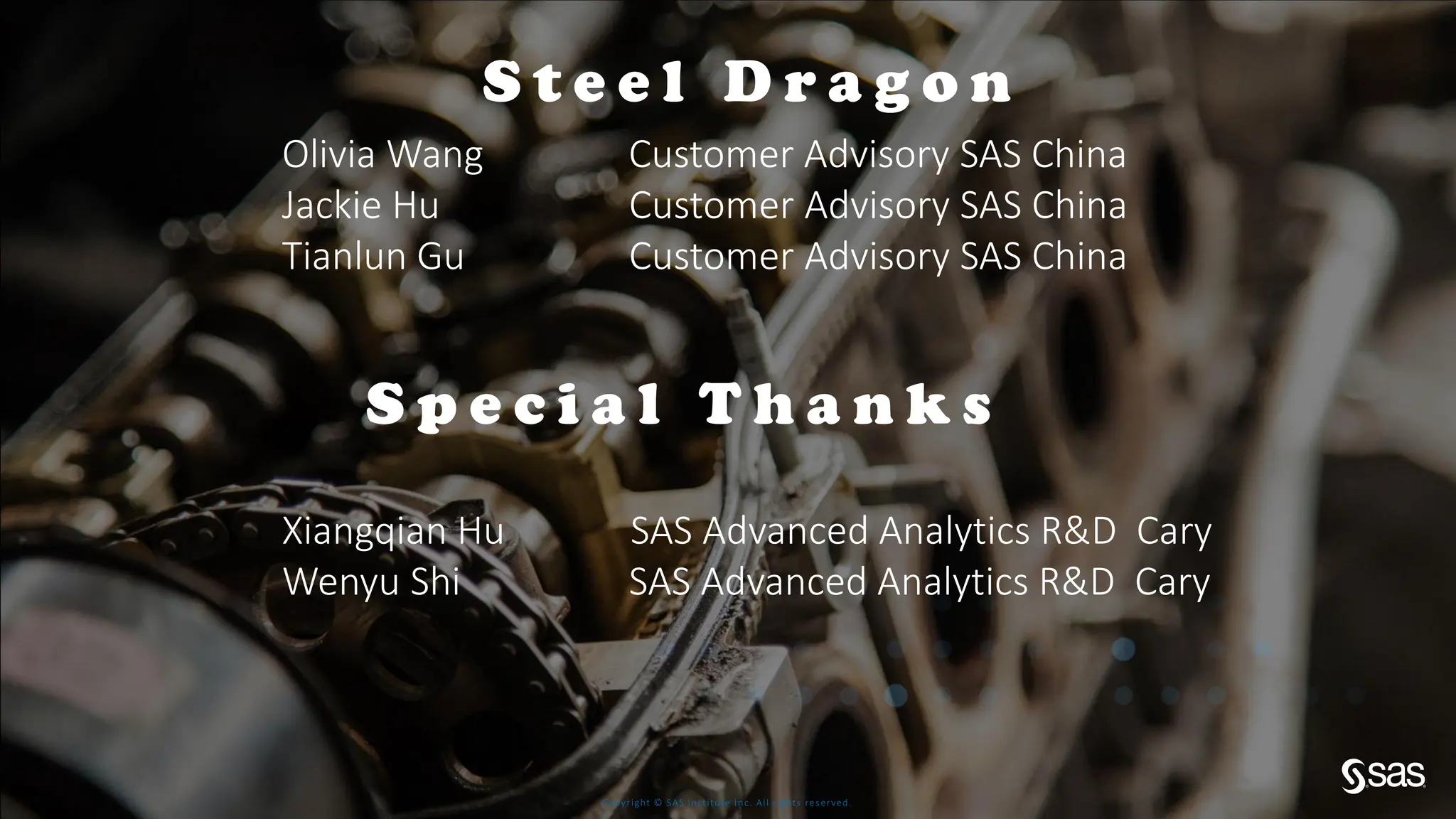 Copyright © SAS Institute Inc. All rights reserved.
S p e c i a l T h a n k s
Xiangqian Hu SAS Advanced Analytics R&D Cary
Wenyu Shi SAS Advanced Analytics R&D Cary
S t e e l D r a g o n
Olivia Wang Customer Advisory SAS China
Jackie Hu Customer Advisory SAS China
Tianlun Gu Customer Advisory SAS China
 