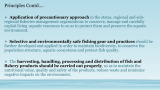 Principles Contd....

 Application of precautionary approach in the states, regional and sub-
regional fisheries management organizations to conserve, manage and carefully
exploit living aquatic resources to so as to protect them and preserve the aquatic
environment.

 Selective and environmentally safe fishing gear and practices should be
further developed and applied in order to maintain biodiversity, to conserve the
population structure, aquatic ecosystems and protect fish quality.

 The harvesting, handling, processing and distribution of fish and
fishery products should be carried out properly, so as to maintain the
nutritional value, quality and safety of the products, reduce waste and minimize
negative impacts on the environment.
 