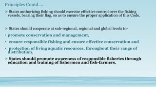 Principles Contd….
 States authorizing fishing should exercise effective control over the fishing
 vessels, bearing their flag, so as to ensure the proper application of this Code.


 States should cooperate at sub-regional, regional and global levels to-
• promote conservation and management,
• ensure responsible fishing and ensure effective conservation and
• protection of living aquatic resources, throughout their range of
  distribution.
 States should promote awareness of responsible fisheries through
 education and training of fishermen and fish-farmers.
 