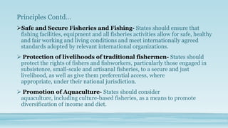 Principles Contd…
Safe and Secure Fisheries and Fishing- States should ensure that
 fishing facilities, equipment and all fisheries activities allow for safe, healthy
 and fair working and living conditions and meet internationally agreed
 standards adopted by relevant international organizations.
 Protection of livelihoods of traditional fishermen- States should
 protect the rights of fishers and fishworkers, particularly those engaged in
 subsistence, small-scale and artisanal fisheries, to a secure and just
 livelihood, as well as give them preferential access, where
 appropriate, under their national jurisdiction.
 Promotion of Aquaculture- States should consider
 aquaculture, including culture-based fisheries, as a means to promote
 diversification of income and diet.
 
