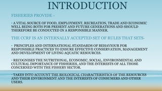 INTRODUCTION
FISHERIES PROVIDE –
• A VITAL SOURCE OF FOOD, EMPLOYMENT, RECREATION, TRADE AND ECONOMIC
WELL BEING BOTH FOR PRESENT AND FUTURE GENERATIONS AND SHOULD
THEREFORE BE CONDUCTED IN A RESPONSIBLE MANNER.

THE CCRF IS AN INTERNALLY ACCEPTED SET OF RULES THAT SETS-
• PRINCIPLES AND INTERNATIONAL STANDARDS OF BEHAVIOUR FOR
RESPONSIBLE PRACTICES TO ENSURE EFFECTIVE CONSERVATION, MANAGEMENT
AND DEVELOPMENT OF LIVING AQUATIC RESOURCES.

• RECOGNISES THE NUTRITIONAL, ECONOMIC, SOCIAL, ENVIRONMENTAL AND
CULTURAL IMPORTANCE OF FISHERIES, AND THE INTERESTS OF ALL THOSE
CONCERNED WITH THE FISHERY SECTOR.

• TAKES INTO ACCOUNT THE BIOLOGICAL CHARACTERISTICS OF THE RESOURCES
AND THEIR ENVIRONMENT AND THE INTERESTS OF CONSUMERS AND OTHER
USERS.
 
