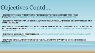 Objectives Contd….
• PROMOTE THE CONTRIBUTION OF FISHERIES TO FOOD SECURITY AND FOOD
QUALITY, GIVING PRIORITY TO THE NUTRITIONAL NEEDS OF LOCAL COMMUNITIES.

• PROMOTE PROTECTION OF LIVING AQUATIC RESOURCES AND THEIR ENVIRONMENTS AND
COASTAL AREAS

• PROMOTE THE TRADE OF FISH AND FISHERY PRODUCTS IN CONFORMITY WITH RELEVANT
INTERNATIONAL RULES AND AVOID THE USE OF MEASURES THAT CONSTITUTE HIDDEN BARRIERS
TO SUCH TRADE.

• PROMOTE RESEARCH ON FISHERIES AS WELL AS ON ASSOCIATED ECOSYSTEMS AND RELEVANT
ENVIRONMENTAL FACTORS.

• PROVIDE STANDARDS OF CONDUCT FOR ALL PERSONS INVOLVED IN THE FISHERIES
SECTOR.
 