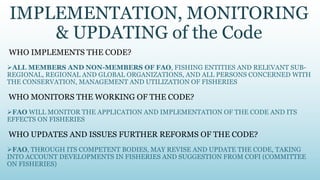 IMPLEMENTATION, MONITORING
    & UPDATING of the Code
WHO IMPLEMENTS THE CODE?
ALL MEMBERS AND NON-MEMBERS OF FAO, FISHING ENTITIES AND RELEVANT SUB-
REGIONAL, REGIONAL AND GLOBAL ORGANIZATIONS, AND ALL PERSONS CONCERNED WITH
THE CONSERVATION, MANAGEMENT AND UTILIZATION OF FISHERIES

WHO MONITORS THE WORKING OF THE CODE?
FAO WILL MONITOR THE APPLICATION AND IMPLEMENTATION OF THE CODE AND ITS
EFFECTS ON FISHERIES

WHO UPDATES AND ISSUES FURTHER REFORMS OF THE CODE?
FAO, THROUGH ITS COMPETENT BODIES, MAY REVISE AND UPDATE THE CODE, TAKING
INTO ACCOUNT DEVELOPMENTS IN FISHERIES AND SUGGESTION FROM COFI (COMMITTEE
ON FISHERIES)
 