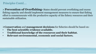 Principles Contd….

 Prevention     of Overfishing- States should prevent overfishing and excess
fishing capacity and should implement management measures to ensure that fishing
effort is commensurate with the productive capacity of the fishery resources and their
sustainable utilization.


Conservation and management decisions for fisheries should be based on-
• The best scientific evidence available.
•  Traditional knowledge of the resources and their habitat.
•  Relevant environmental, economic and social factors.
 