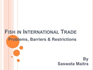 FISH IN INTERNATIONAL TRADE
 Problems, Barriers & Restrictions



                                   By
                        Saswata Maitra
 