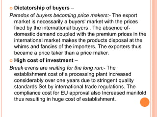 Dictatorship of buyers –
Paradox of buyers becoming price makers:- The export
  market is necessarily a buyers' market with the prices
  fixed by the international buyers . The absence of-
  domestic demand coupled with the premium prices in the
  international market makes the products disposal at the
  whims and fancies of the importers. The exporters thus
  became a price taker than a price maker.
 High cost of investment –

Break evens are waiting for the long run:- The
  establishment cost of a processing plant increased
  considerably over one years due to stringent quality
  standards Set by international trade regulations. The
  compliance cost for EU approval also Increased manifold
  thus resulting in huge cost of establishment.
 