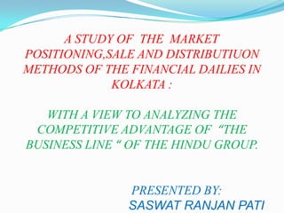                A STUDY OF  THE  MARKET POSITIONING,SALE AND DISTRIBUTIUON METHODS OF THE FINANCIAL DAILIES IN KOLKATA :  WITH A VIEW TO ANALYZING THE COMPETITIVE ADVANTAGE OF  “THE BUSINESS LINE “ OF THE HINDU GROUP.                      PRESENTED BY: SASWAT RANJAN PATI 