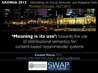 SASWeb 2012 - Workshop on Social, Semantic and Adaptive Web
            Montréal (Canada), 16.07.2012




      ‘Meaning is its use’: towards the use
            of distributional semantics for
        content-based recommender systems
                          Cataldo Musto, Ph.D.
        University of Bari Aldo Moro (Italy) - cataldo.musto@uniba.it
 