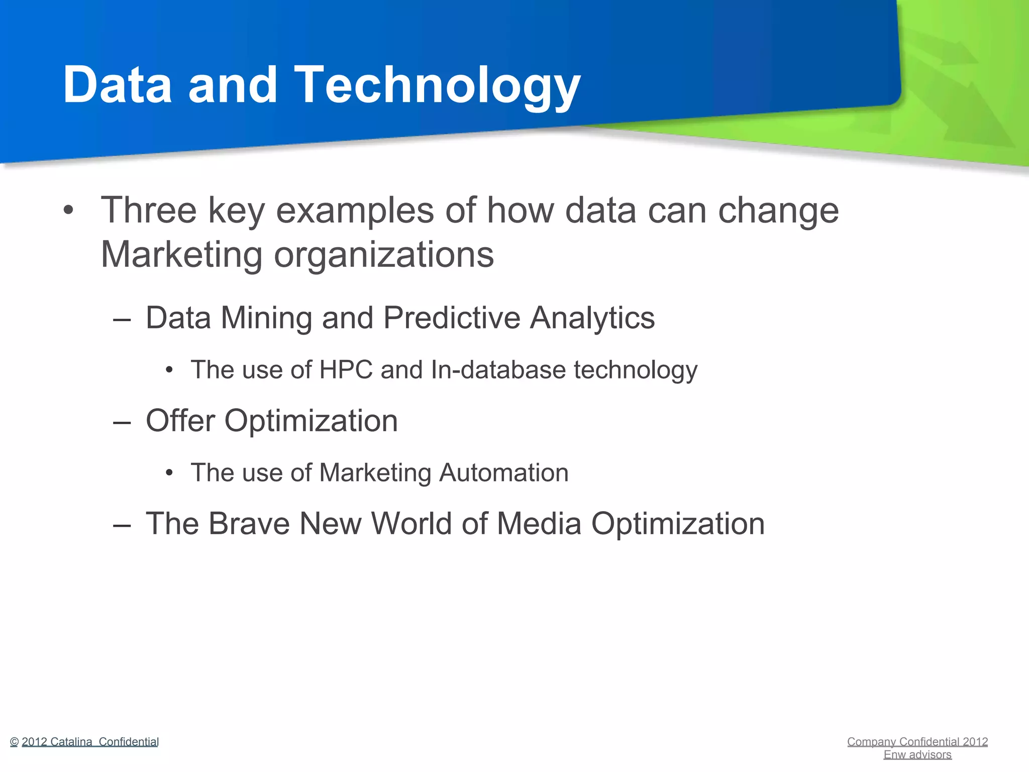 Data and Technology

         •  Three key examples of how data can change
            Marketing organizations
                   –  Data Mining and Predictive Analytics
                               •  The use of HPC and In-database technology

                   –  Offer Optimization
                               •  The use of Marketing Automation

                   –  The Brave New World of Media Optimization




© 2012 Catalina Confidential                                                  Company Confidential 2012
                                                                                   Enw advisors
 