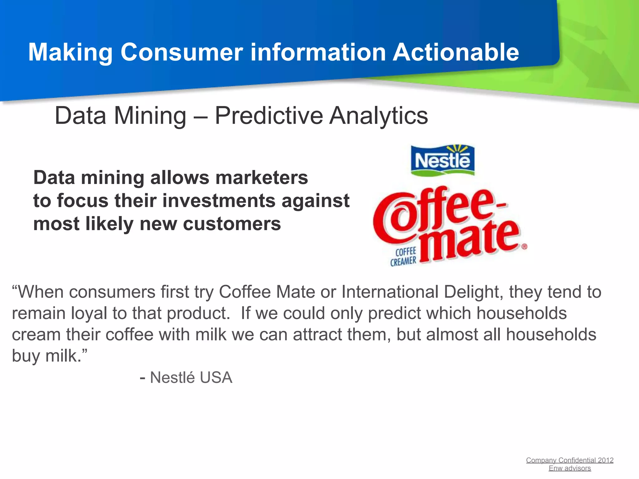 Making Consumer information Actionable

     Data Mining – Predictive Analytics

  Data mining allows marketers
  to focus their investments against
  most likely new customers


“When consumers first try Coffee Mate or International Delight, they tend to
remain loyal to that product. If we could only predict which households
cream their coffee with milk we can attract them, but almost all households
buy milk.”
                 - Nestlé USA



                                                                  Company Confidential 2012
                                                                       Enw advisors
 