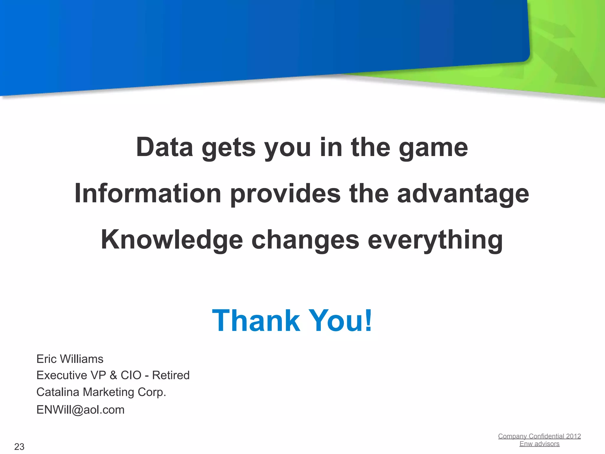 Data gets you in the game
           Information provides the advantage
                Knowledge changes everything


                                    Thank You!
     Eric Williams
     Executive VP & CIO - Retired
     Catalina Marketing Corp.
     ENWill@aol.com

                                                   Company Confidential 2012
                                                        Enw advisors
23
 