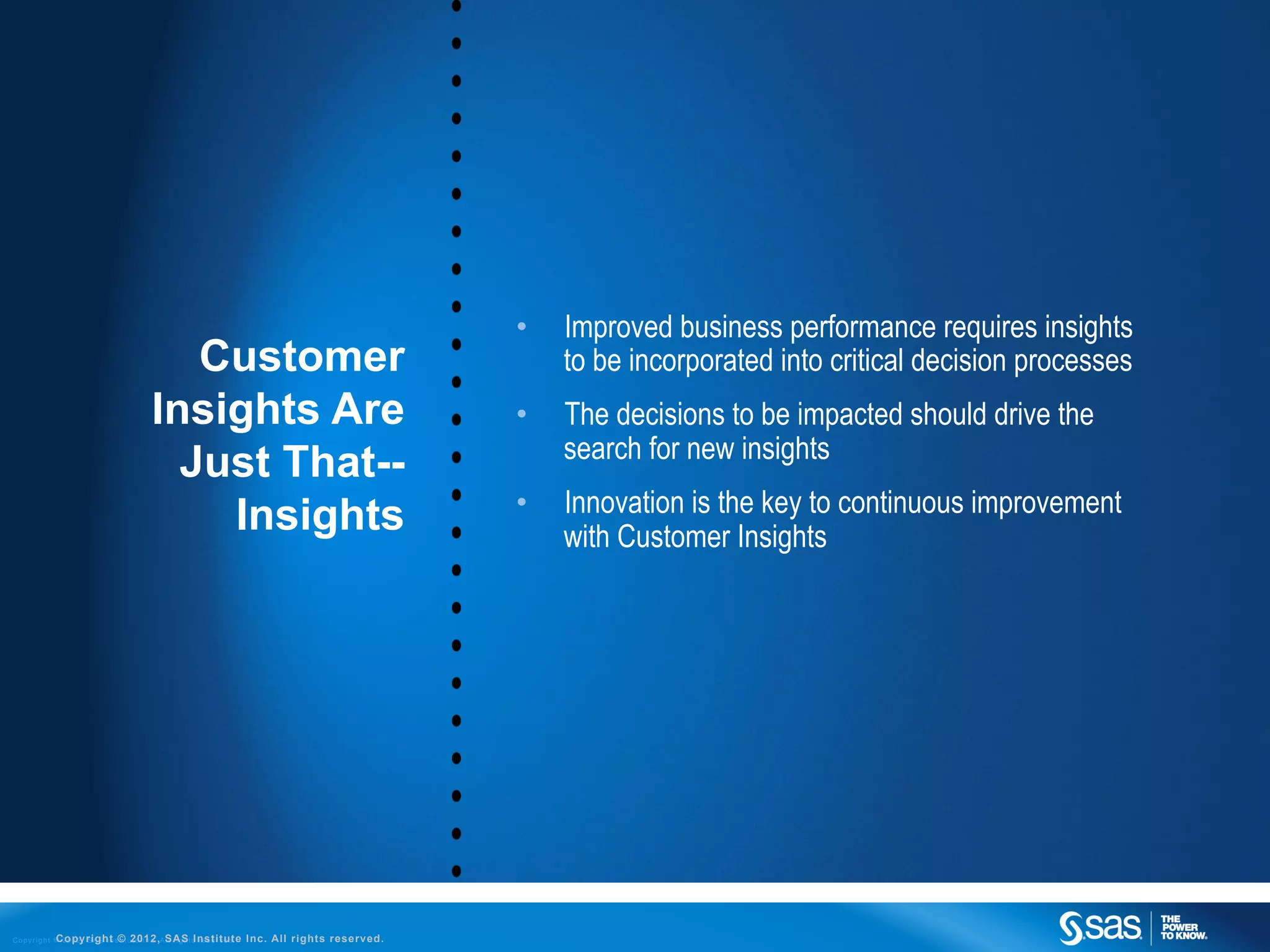 •    Improved business performance requires insights
                                                 Customer                                                       to be incorporated into critical decision processes
                                              Insights Are                                                 •    The decisions to be impacted should drive the
                                                                                                                search for new insights
                                                Just That--
                                                                                                           •    Innovation is the key to continuous improvement
                                                  Insights                                                      with Customer Insights




C o p y r i g h t © 2 0 1 2 , S A S I n s©t u2012,ASAS t s r e s e r v e d .
                  Copyright t i t e I n c . l l r i g h Institute              Inc. All rights reserved.
 