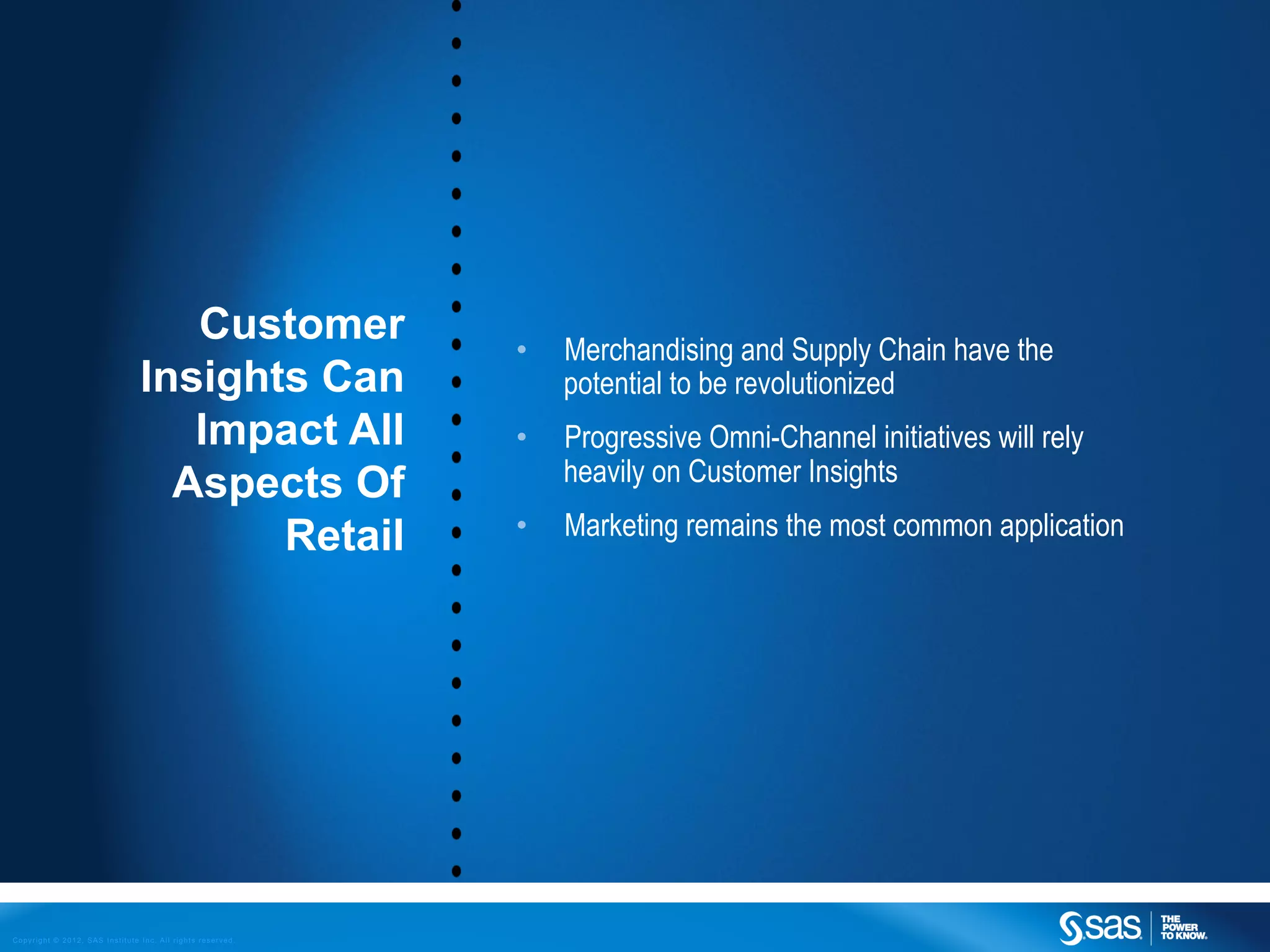Customer                 •    Merchandising and Supply Chain have the
                                Insights Can                     potential to be revolutionized
                                   Impact All               •    Progressive Omni-Channel initiatives will rely
                                  Aspects Of                     heavily on Customer Insights

                                       Retail               •    Marketing remains the most common application




Copyright © 2012, SAS Institute Inc. All rights reserved.
 