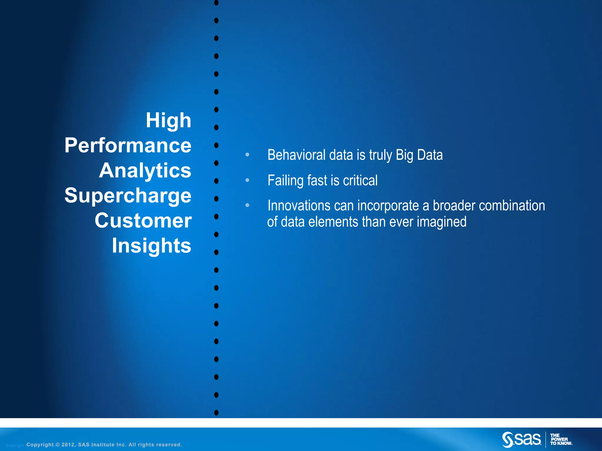 High
                                        Performance                                                        •    Behavioral data is truly Big Data
                                           Analytics                                                       •    Failing fast is critical
                                        Supercharge                                                        •    Innovations can incorporate a broader combination
                                           Customer                                                             of data elements than ever imagined
                                             Insights




C o p y r i g h t © 2 0 1 2 , S A S I n s©t u2012,ASAS t s r e s e r v e d .
                  Copyright t i t e I n c . l l r i g h Institute              Inc. All rights reserved.
 