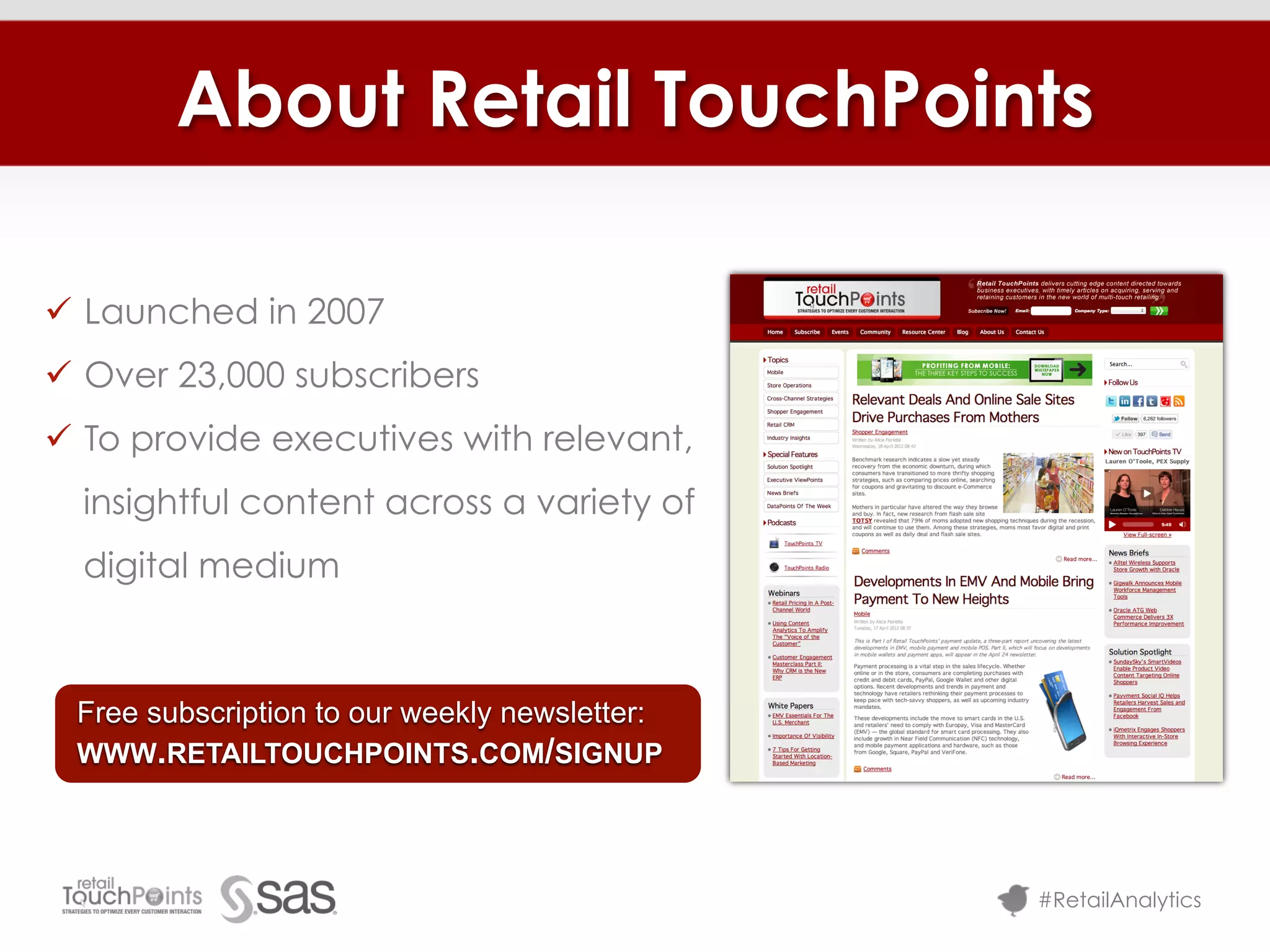 About Retail TouchPoints

ü  Launched in 2007
ü  Over 23,000 subscribers
ü  To provide executives with relevant,
  insightful content across a variety of
  digital medium



  Free subscription to our weekly newsletter:
  WWW.RETAILTOUCHPOINTS.COM/SIGNUP




                                                #RetailAnalytics
 