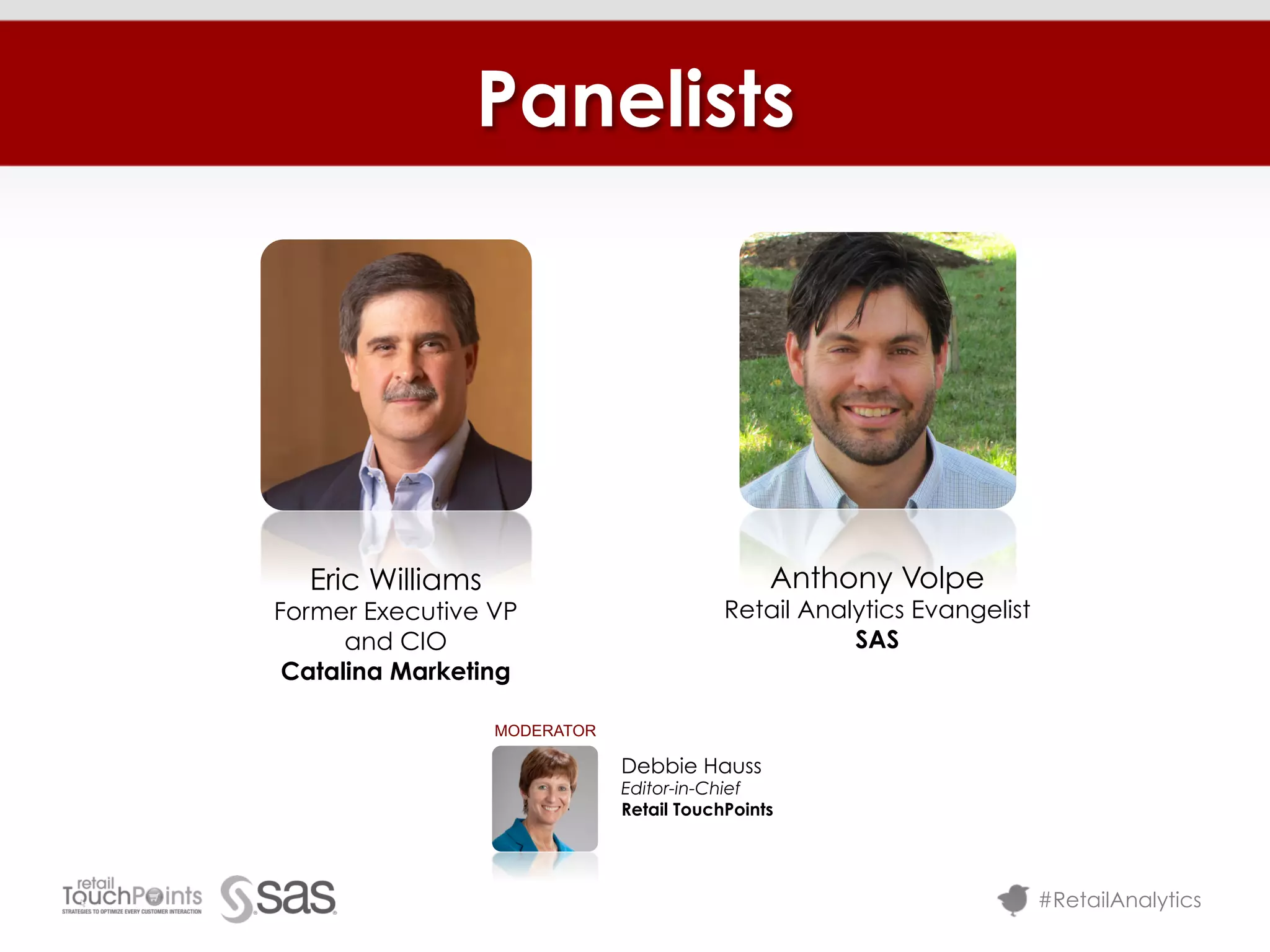 Panelists




  Eric Williams                                Anthony Volpe
Former Executive VP                       Retail Analytics Evangelist
      and CIO                                        SAS
 Catalina Marketing

                  MODERATOR

                              Debbie Hauss
                              Editor-in-Chief
                              Retail TouchPoints




                                                                        #RetailAnalytics
 