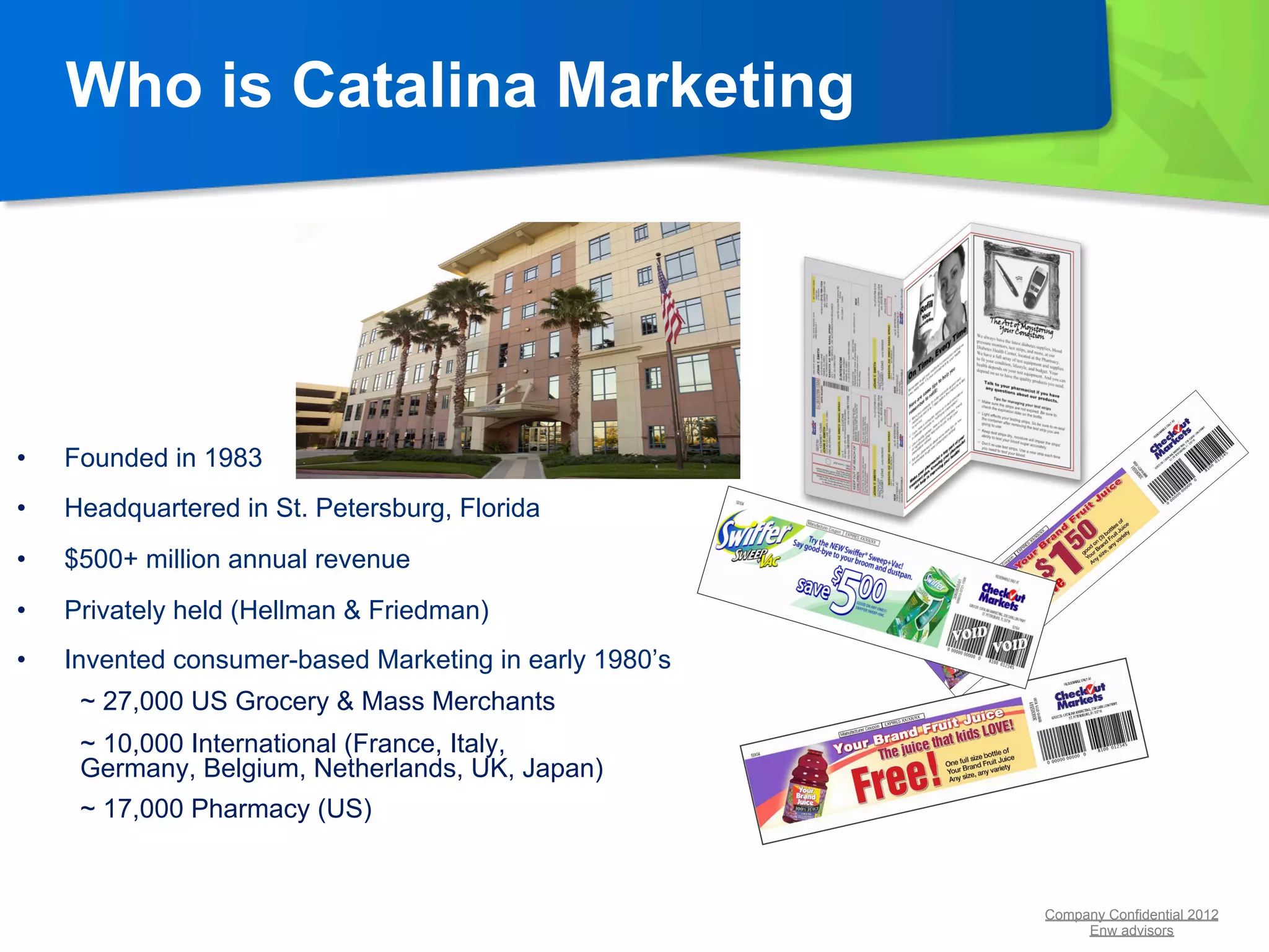 Who is Catalina Marketing




•    Founded in 1983
•    Headquartered in St. Petersburg, Florida
•    $500+ million annual revenue
•    Privately held (Hellman & Friedman)
•    Invented consumer-based Marketing in early 1980’s
      ~ 27,000 US Grocery & Mass Merchants
      ~ 10,000 International (France, Italy,
      Germany, Belgium, Netherlands, UK, Japan)
      ~ 17,000 Pharmacy (US)


                                                         Company Confidential 2012
                                                              Enw advisors
 