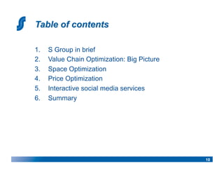 1.    S Group in brief
2.    Value Chain Optimization: Big Picture
3.    Space Optimization
4.    Price Optimization
5.    Interactive social media services
6.    Summary




                                              10
 