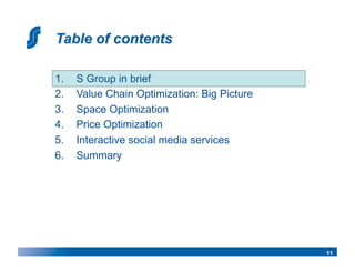 1.    S Group in brief
2.    Value Chain Optimization: Big Picture
3.    Space Optimization
4.    Price Optimization
5.    Interactive social media services
6.    Summary




                                              11
 
