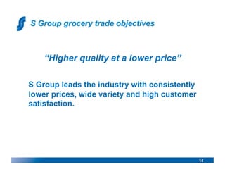 “Higher quality at a lower price”

S Group leads the industry with consistently
lower prices, wide variety and high customer
satisfaction.




                                               14
 