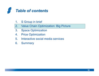 1.    S Group in brief
2.    Value Chain Optimization: Big Picture
3.    Space Optimization
4.    Price Optimization
5.    Interactive social media services
6.    Summary




                                              18
 