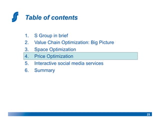 1.    S Group in brief
2.    Value Chain Optimization: Big Picture
3.    Space Optimization
4.    Price Optimization
5.    Interactive social media services
6.    Summary




                                              25
 